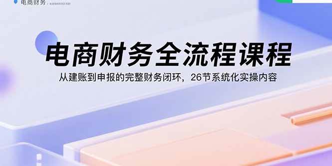 (9.4)电商财务全流程课程：从建账到申报的完整财务闭环，26节系统化实操内容